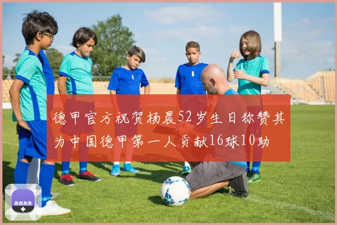 德甲官方祝贺杨晨52岁生日称赞其为中国德甲第一人贡献16球10助