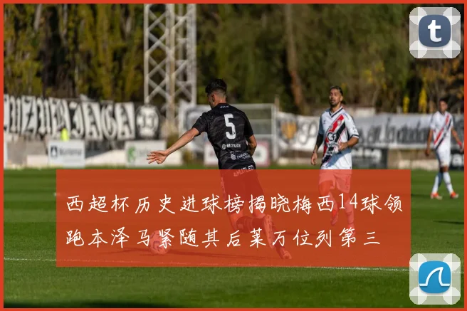 西超杯历史进球榜揭晓梅西14球领跑本泽马紧随其后莱万位列第三
