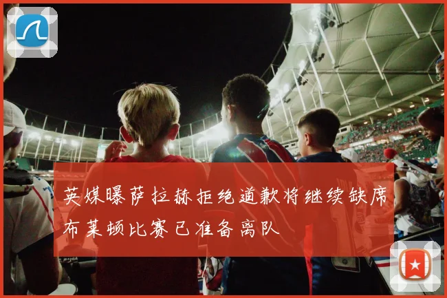 英媒曝萨拉赫拒绝道歉将继续缺席布莱顿比赛已准备离队