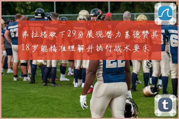 弗拉格砍下29分展现潜力基德赞其18岁能精准理解并执行战术要求
