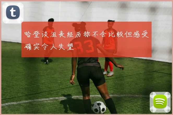 哈登谈沮丧经历称不会比较但感受确实令人失望
