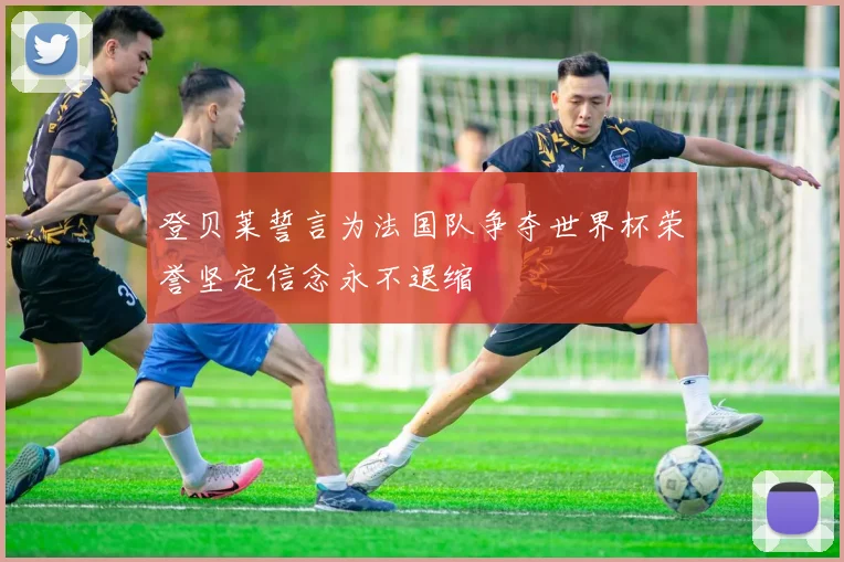 登贝莱誓言为法国队争夺世界杯荣誉坚定信念永不退缩