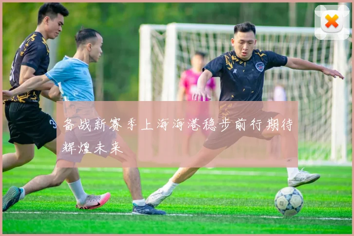 备战新赛季上海海港稳步前行期待辉煌未来