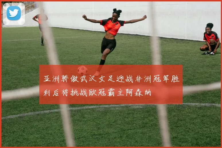 亚洲骄傲武汉女足迎战非洲冠军胜利后将挑战欧冠霸主阿森纳