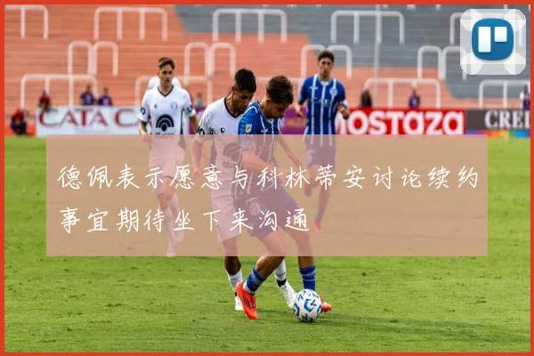 德佩表示愿意与科林蒂安讨论续约事宜期待坐下来沟通