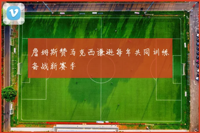 詹姆斯赞马克西谦逊每年共同训练备战新赛季