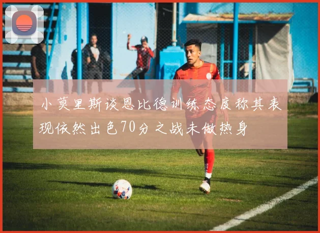 小莫里斯谈恩比德训练态度称其表现依然出色70分之战未做热身