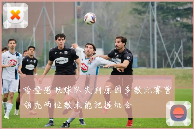 哈登感慨球队失利原因多数比赛曾领先两位数未能把握机会