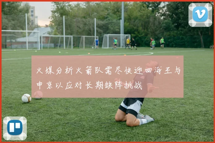 火媒分析火箭队需尽快迎回海王与申京以应对长期缺阵挑战
