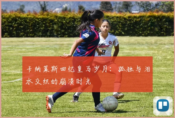 卡纳莱斯回忆皇马岁月：孤独与泪水交织的崩溃时光