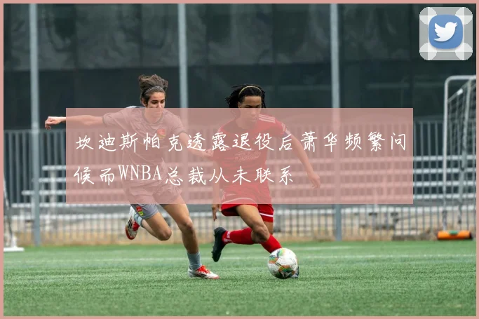 坎迪斯帕克透露退役后萧华频繁问候而WNBA总裁从未联系