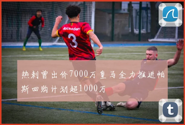 热刺曾出价7000万皇马全力推进帕斯回购计划超1000万