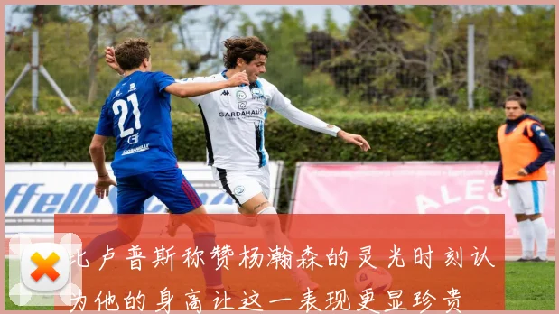 比卢普斯称赞杨瀚森的灵光时刻认为他的身高让这一表现更显珍贵