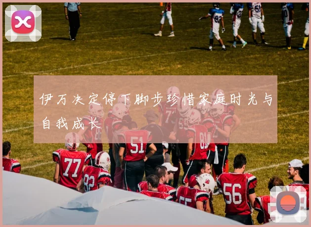 伊万决定停下脚步珍惜家庭时光与自我成长