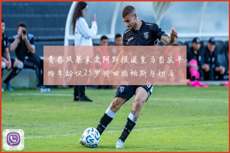 青春风暴来袭阿斯报道皇马首发平均年龄仅25岁将回购帕斯与切马