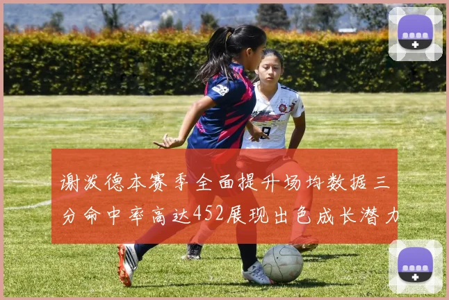 谢泼德本赛季全面提升场均数据三分命中率高达452展现出色成长潜力