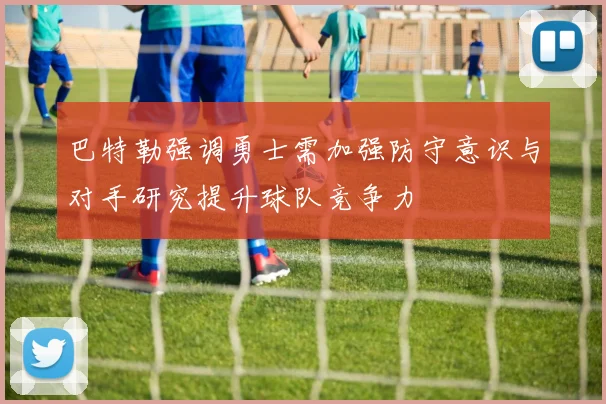 巴特勒强调勇士需加强防守意识与对手研究提升球队竞争力