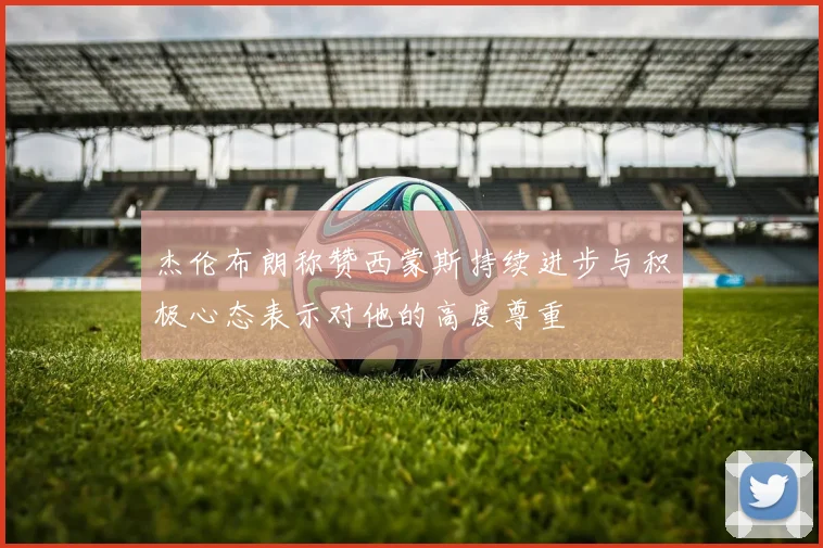杰伦布朗称赞西蒙斯持续进步与积极心态表示对他的高度尊重
