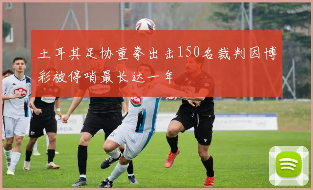 土耳其足协重拳出击150名裁判因博彩被停哨最长达一年
