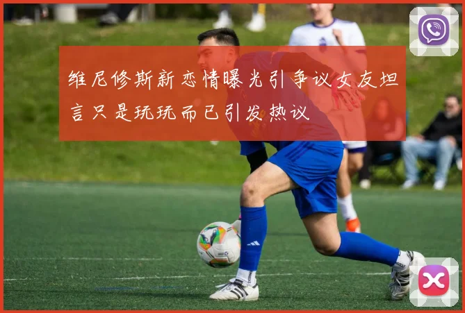 维尼修斯新恋情曝光引争议女友坦言只是玩玩而已引发热议
