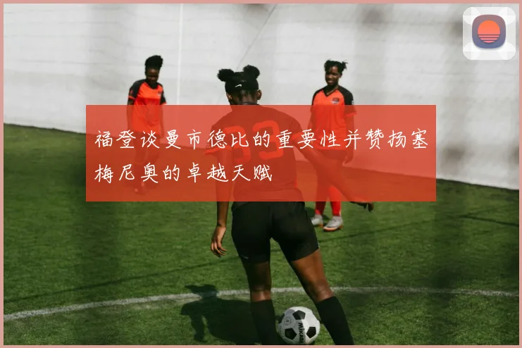 福登谈曼市德比的重要性并赞扬塞梅尼奥的卓越天赋