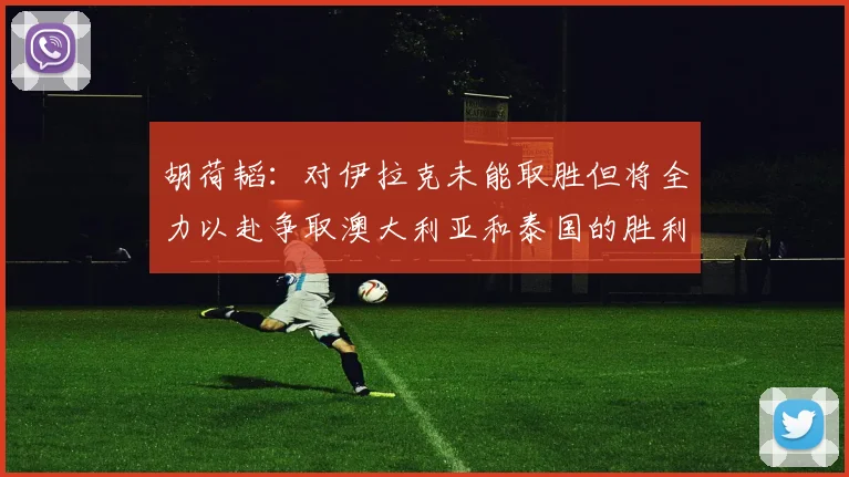 胡荷韬：对伊拉克未能取胜但将全力以赴争取澳大利亚和泰国的胜利