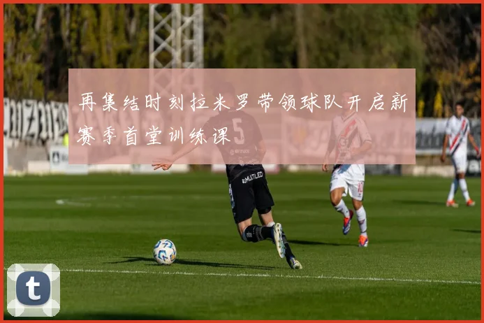 再集结时刻拉米罗带领球队开启新赛季首堂训练课