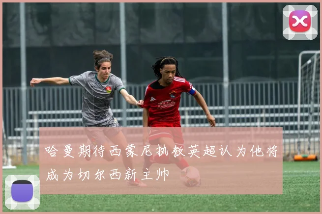 哈曼期待西蒙尼执教英超认为他将成为切尔西新主帅