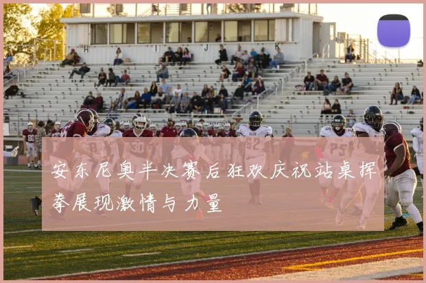 安东尼奥半决赛后狂欢庆祝站桌挥拳展现激情与力量