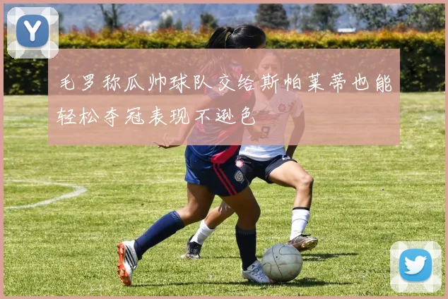 毛罗称瓜帅球队交给斯帕莱蒂也能轻松夺冠表现不逊色