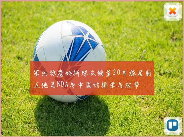 塞利称詹姆斯球衣销量20年稳居前五他是NBA与中国的桥梁与纽带