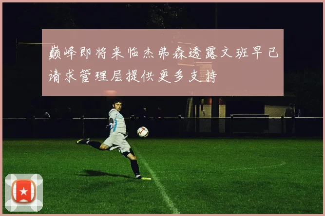巅峰即将来临杰弗森透露文班早已请求管理层提供更多支持