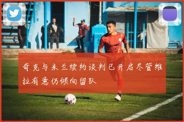 奇克与米兰续约谈判已开启尽管维拉有意仍倾向留队