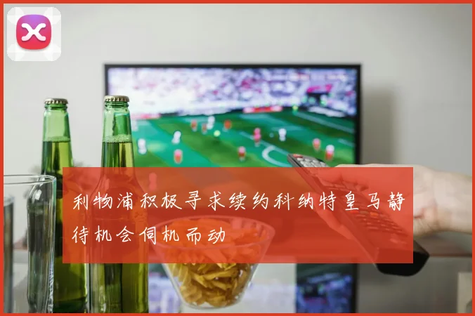 利物浦积极寻求续约科纳特皇马静待机会伺机而动