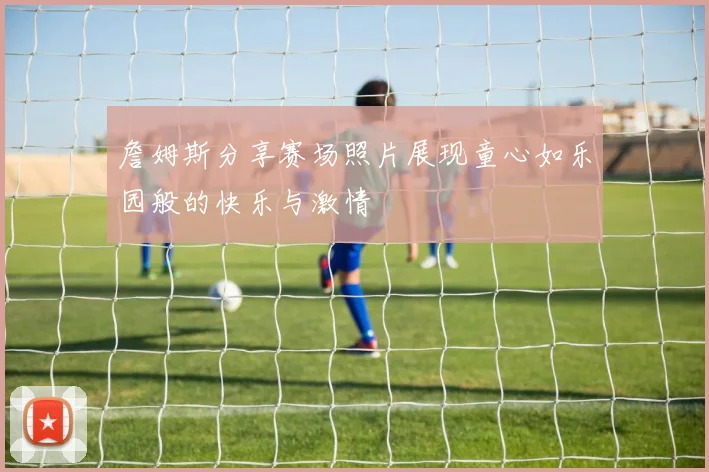 詹姆斯分享赛场照片展现童心如乐园般的快乐与激情