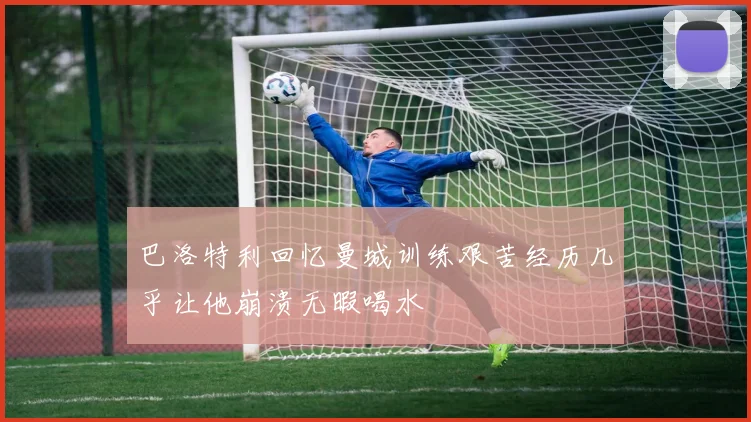 巴洛特利回忆曼城训练艰苦经历几乎让他崩溃无暇喝水
